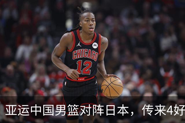 亚运中国男篮对阵日本，传来4好消息和2坏消息，男篮有望拿下胜利